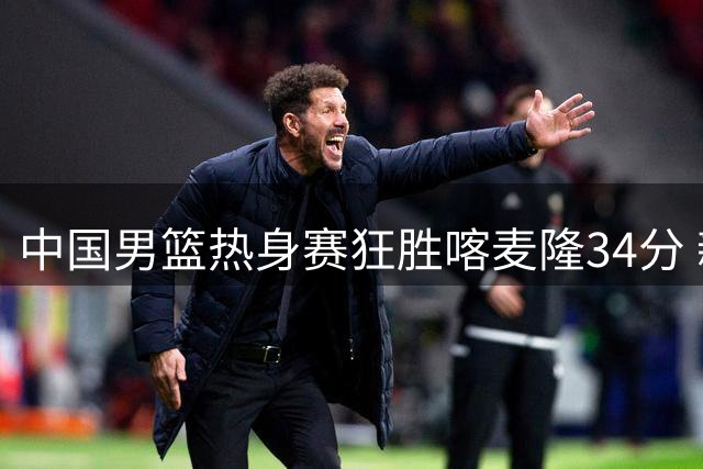 中国男篮热身赛狂胜喀麦隆34分 新生代球员集体爆发显锋芒