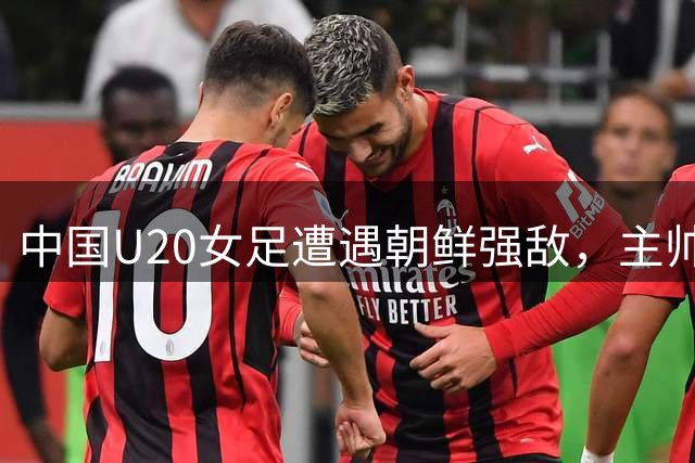中国U20女足遭遇朝鲜强敌，主帅王军解析集训首战失利