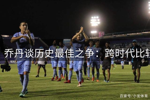 乔丹谈历史最佳之争：跨时代比较毫无意义 每个时代都有传奇