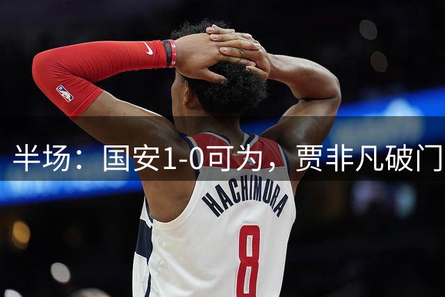 半场：国安1-0可为，贾非凡破门，张玉宁、曹永竞进球无效