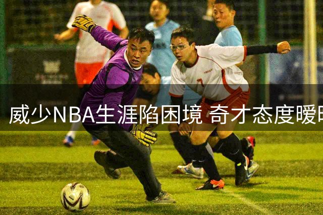 威少NBA生涯陷困境 奇才态度暧昧引热议