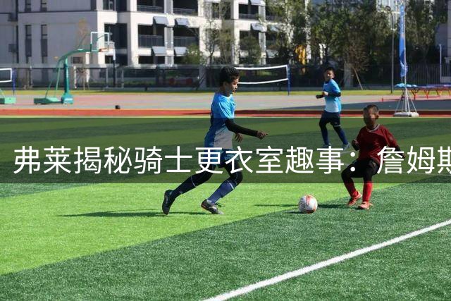 弗莱揭秘骑士更衣室趣事：詹姆斯一句话决定队友去留