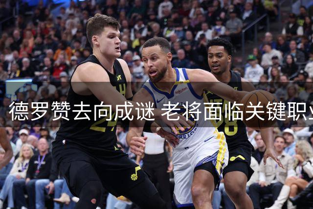 德罗赞去向成谜 老将面临关键职业抉择