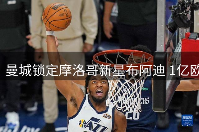 曼城锁定摩洛哥新星布阿迪 1亿欧元争夺战引爆欧洲足坛