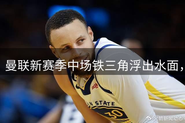 曼联新赛季中场铁三角浮出水面，B费领衔芒特桑托斯搭档
