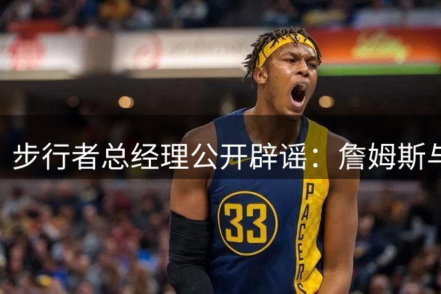 步行者总经理公开辟谣：詹姆斯与球队签约纯属谣言