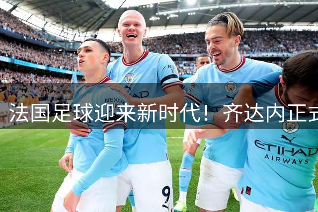 法国足球迎来新时代！齐达内正式执掌国家队教鞭 剑指三大赛事