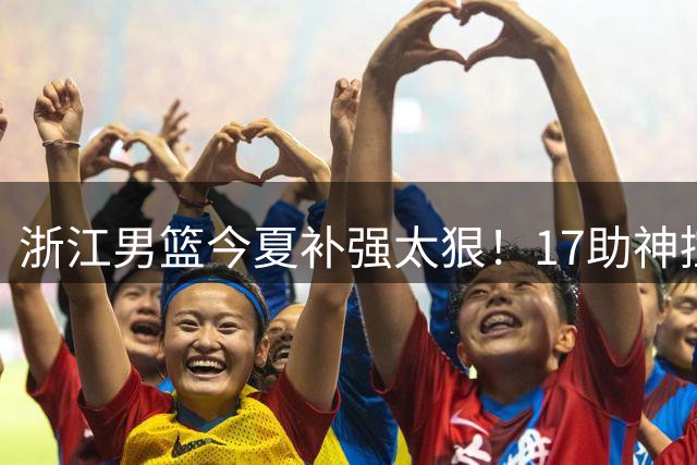 浙江男篮今夏补强太狠！17助神控加盟，争冠只差最后一步？