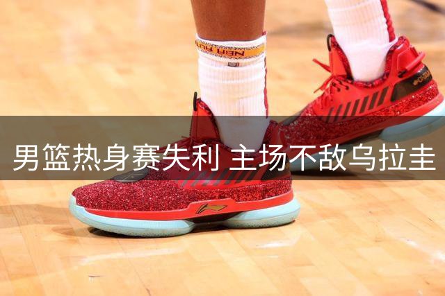 男篮热身赛失利 主场不敌乌拉圭