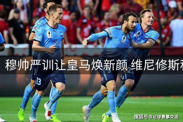 穆帅严训让皇马焕新颜 维尼修斯积极回防显成效