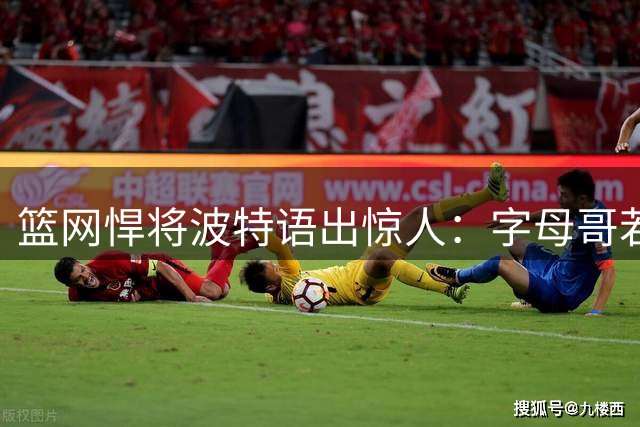 篮网悍将波特语出惊人：字母哥若在90年代场均40分 历史地位超邓肯