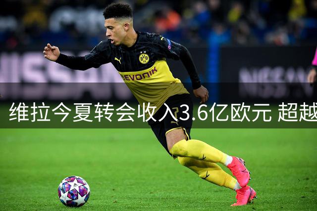 维拉今夏转会收入3.6亿欧元 超越曼城成第一