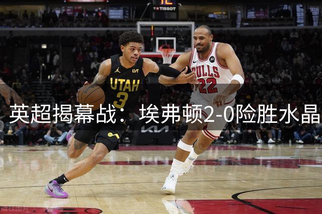 英超揭幕战：埃弗顿2-0险胜水晶宫，门框成焦点