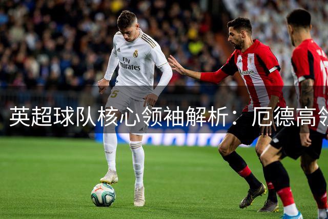 英超球队核心领袖解析：厄德高领军枪手 维拉倚重麦金