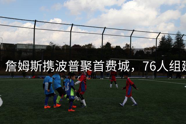 詹姆斯携波普聚首费城，76人组建豪华战舰剑指总冠军