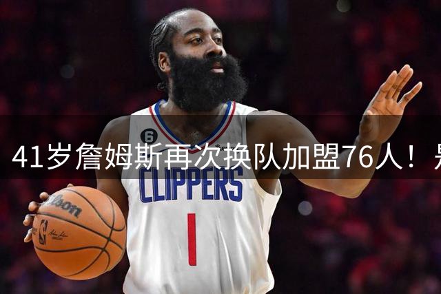 41岁詹姆斯再次换队加盟76人！是封神终章还是“抱团之王”最后的掩饰？