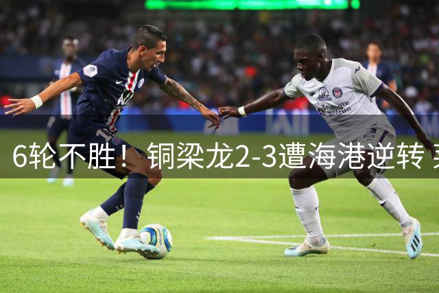 6轮不胜！铜梁龙2-3遭海港逆转 莱昂纳多双响海港甩开降级区7分